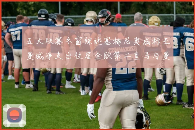 五大联赛冬窗综述塞梅尼奥成标王曼城净支出位居全欧第二皇马与曼联均未投入