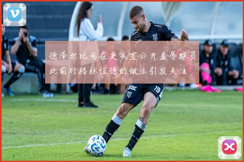 德泽尔比或在更衣室公开羞辱球员此前对格林伍德的做法引发关注