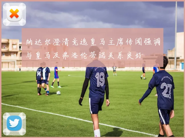 纳达尔澄清竞选皇马主席传闻强调与皇马及弗洛伦蒂诺关系良好