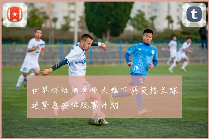 世界杯机酒票价大幅下调英格兰球迷紧急安排观赛计划