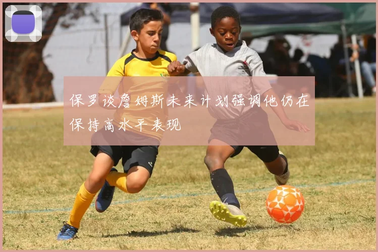 保罗谈詹姆斯未来计划强调他仍在保持高水平表现