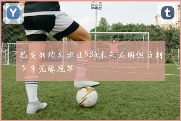 巴克利称文班让NBA未来光明但马刺今年无缘冠军