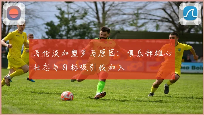 马伦谈加盟罗马原因：俱乐部雄心壮志与目标吸引我加入