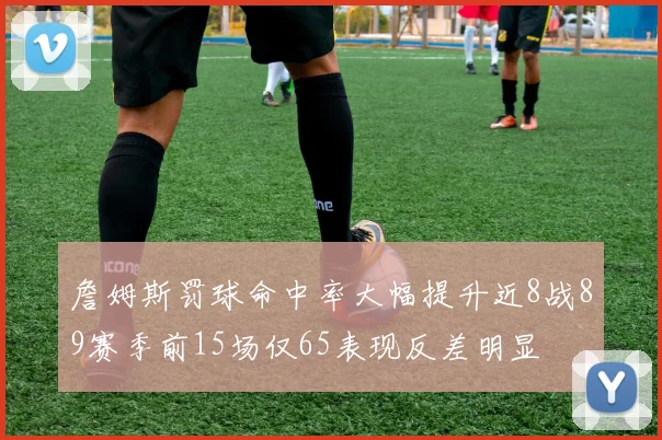 詹姆斯罚球命中率大幅提升近8战89赛季前15场仅65表现反差明显