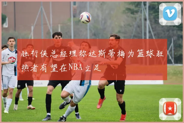 独行侠总经理称达斯蒂梅为篮球狂热者有望在NBA立足