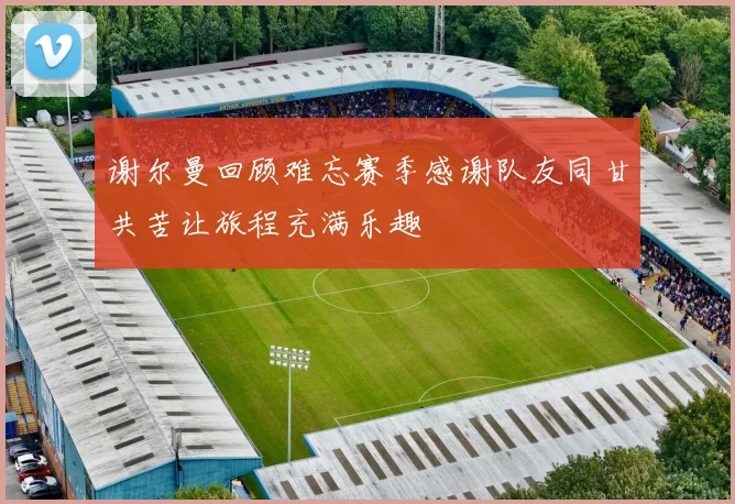 谢尔曼回顾难忘赛季感谢队友同甘共苦让旅程充满乐趣