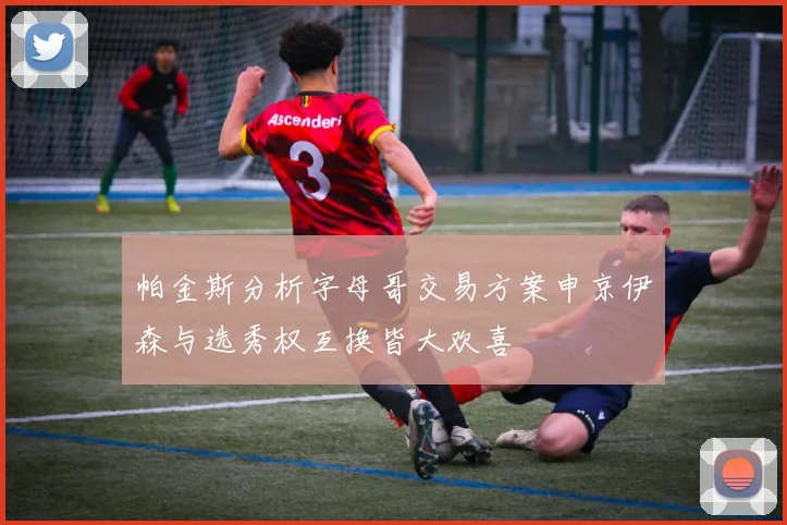 帕金斯分析字母哥交易方案申京伊森与选秀权互换皆大欢喜