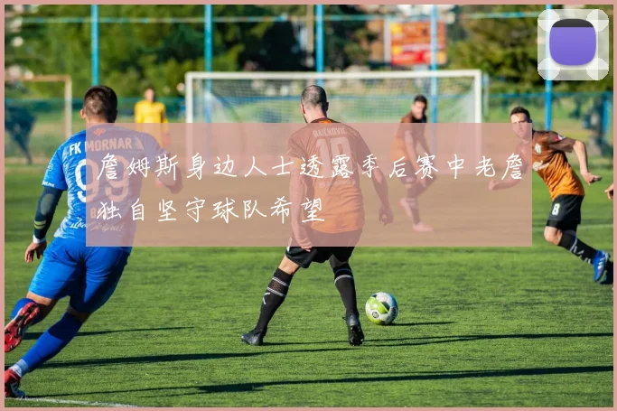 詹姆斯身边人士透露季后赛中老詹独自坚守球队希望