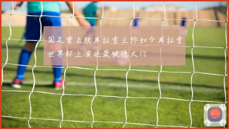 国足曾击败库拉索主帅如今库拉索世界杯上演逆袭破德大门