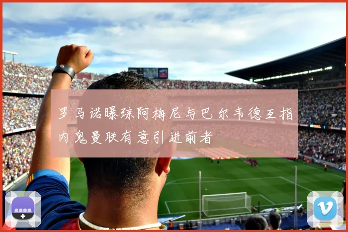 罗马诺曝琼阿梅尼与巴尔韦德互指内鬼曼联有意引进前者
